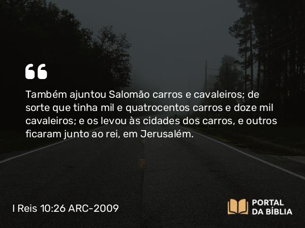 I Reis 10:26-29 ARC-2009 - Também ajuntou Salomão carros e cavaleiros; de sorte que tinha mil e quatrocentos carros e doze mil cavaleiros; e os levou às cidades dos carros, e outros ficaram junto ao rei, em Jerusalém.