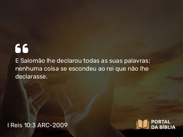 I Reis 10:3 ARC-2009 - E Salomão lhe declarou todas as suas palavras; nenhuma coisa se escondeu ao rei que não lhe declarasse.