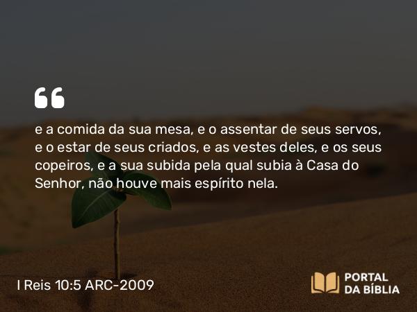 I Reis 10:5 ARC-2009 - e a comida da sua mesa, e o assentar de seus servos, e o estar de seus criados, e as vestes deles, e os seus copeiros, e a sua subida pela qual subia à Casa do Senhor, não houve mais espírito nela.