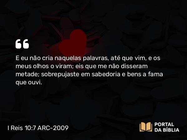 I Reis 10:7 ARC-2009 - E eu não cria naquelas palavras, até que vim, e os meus olhos o viram; eis que me não disseram metade; sobrepujaste em sabedoria e bens a fama que ouvi.