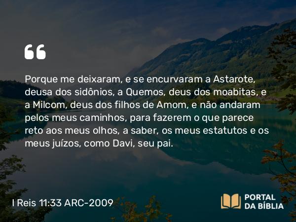 I Reis 11:33 ARC-2009 - Porque me deixaram, e se encurvaram a Astarote, deusa dos sidônios, a Quemos, deus dos moabitas, e a Milcom, deus dos filhos de Amom, e não andaram pelos meus caminhos, para fazerem o que parece reto aos meus olhos, a saber, os meus estatutos e os meus juízos, como Davi, seu pai.