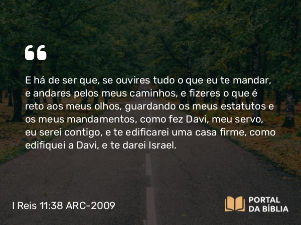 I Reis 11:38 ARC-2009 - E há de ser que, se ouvires tudo o que eu te mandar, e andares pelos meus caminhos, e fizeres o que é reto aos meus olhos, guardando os meus estatutos e os meus mandamentos, como fez Davi, meu servo, eu serei contigo, e te edificarei uma casa firme, como edifiquei a Davi, e te darei Israel.