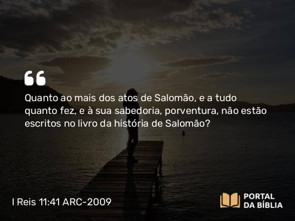 I Reis 11:41 ARC-2009 - Quanto ao mais dos atos de Salomão, e a tudo quanto fez, e à sua sabedoria, porventura, não estão escritos no livro da história de Salomão?