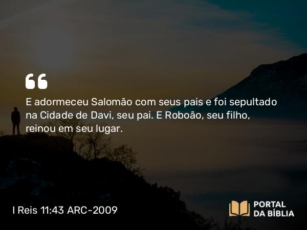 I Reis 11:43 ARC-2009 - E adormeceu Salomão com seus pais e foi sepultado na Cidade de Davi, seu pai. E Roboão, seu filho, reinou em seu lugar.