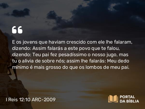 I Reis 12:10 ARC-2009 - E os jovens que haviam crescido com ele lhe falaram, dizendo: Assim falarás a este povo que te falou, dizendo: Teu pai fez pesadíssimo o nosso jugo, mas tu o alivia de sobre nós; assim lhe falarás: Meu dedo mínimo é mais grosso do que os lombos de meu pai.