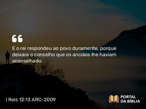 I Reis 12:13 ARC-2009 - E o rei respondeu ao povo duramente, porque deixara o conselho que os anciãos lhe haviam aconselhado.