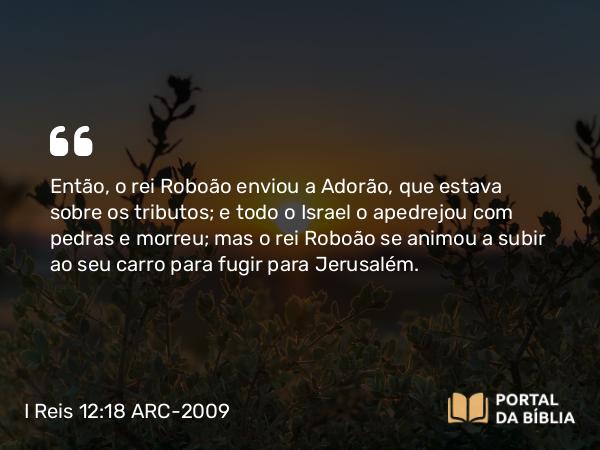 I Reis 12:18 ARC-2009 - Então, o rei Roboão enviou a Adorão, que estava sobre os tributos; e todo o Israel o apedrejou com pedras e morreu; mas o rei Roboão se animou a subir ao seu carro para fugir para Jerusalém.