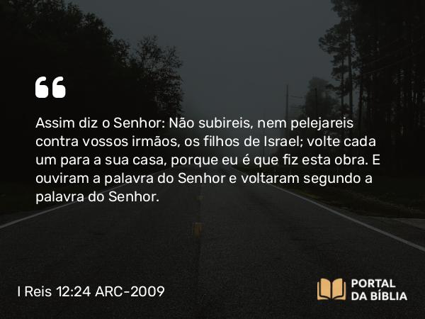 I Reis 12:24 ARC-2009 - Assim diz o Senhor: Não subireis, nem pelejareis contra vossos irmãos, os filhos de Israel; volte cada um para a sua casa, porque eu é que fiz esta obra. E ouviram a palavra do Senhor e voltaram segundo a palavra do Senhor.