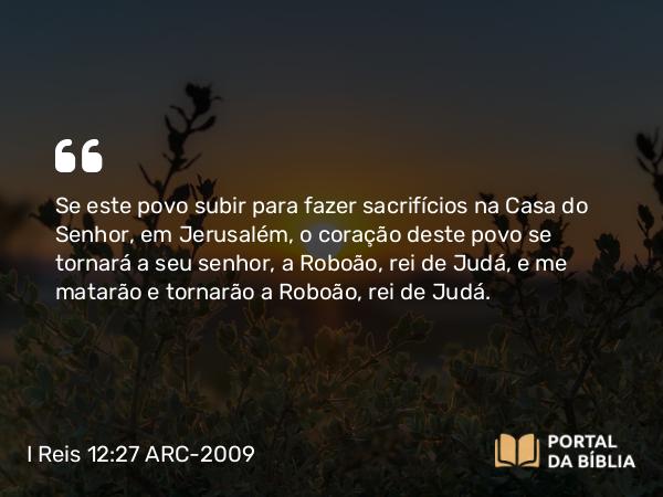 I Reis 12:27 ARC-2009 - Se este povo subir para fazer sacrifícios na Casa do Senhor, em Jerusalém, o coração deste povo se tornará a seu senhor, a Roboão, rei de Judá, e me matarão e tornarão a Roboão, rei de Judá.