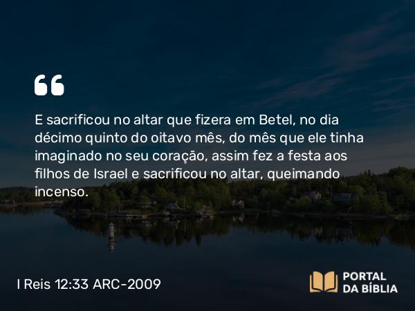 I Reis 12:33 ARC-2009 - E sacrificou no altar que fizera em Betel, no dia décimo quinto do oitavo mês, do mês que ele tinha imaginado no seu coração, assim fez a festa aos filhos de Israel e sacrificou no altar, queimando incenso.