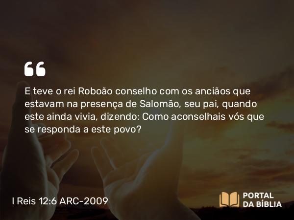 I Reis 12:6 ARC-2009 - E teve o rei Roboão conselho com os anciãos que estavam na presença de Salomão, seu pai, quando este ainda vivia, dizendo: Como aconselhais vós que se responda a este povo?