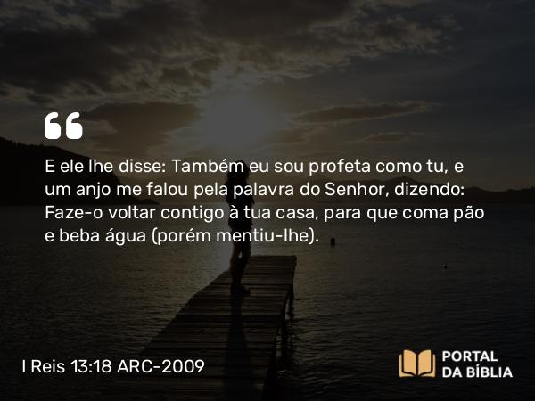 I Reis 13:18 ARC-2009 - E ele lhe disse: Também eu sou profeta como tu, e um anjo me falou pela palavra do Senhor, dizendo: Faze-o voltar contigo à tua casa, para que coma pão e beba água ( porém mentiu-lhe).