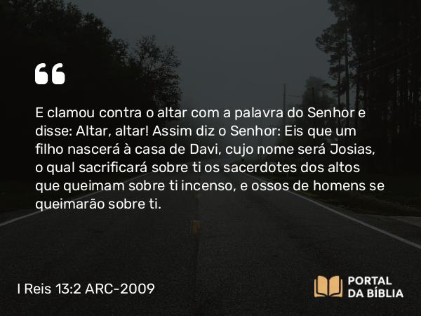 I Reis 13:2 ARC-2009 - E clamou contra o altar com a palavra do Senhor e disse: Altar, altar! Assim diz o Senhor: Eis que um filho nascerá à casa de Davi, cujo nome será Josias, o qual sacrificará sobre ti os sacerdotes dos altos que queimam sobre ti incenso, e ossos de homens se queimarão sobre ti.