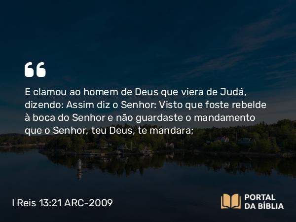 I Reis 13:21 ARC-2009 - E clamou ao homem de Deus que viera de Judá, dizendo: Assim diz o Senhor: Visto que foste rebelde à boca do Senhor e não guardaste o mandamento que o Senhor, teu Deus, te mandara;