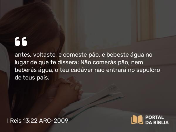 I Reis 13:22 ARC-2009 - antes, voltaste, e comeste pão, e bebeste água no lugar de que te dissera: Não comerás pão, nem beberás água, o teu cadáver não entrará no sepulcro de teus pais.