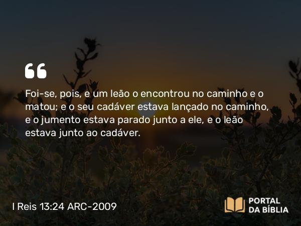 I Reis 13:24 ARC-2009 - Foi-se, pois, e um leão o encontrou no caminho e o matou; e o seu cadáver estava lançado no caminho, e o jumento estava parado junto a ele, e o leão estava junto ao cadáver.