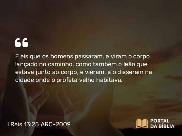 I Reis 13:25 ARC-2009 - E eis que os homens passaram, e viram o corpo lançado no caminho, como também o leão que estava junto ao corpo, e vieram, e o disseram na cidade onde o profeta velho habitava.