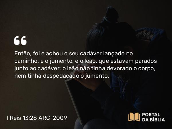 I Reis 13:28 ARC-2009 - Então, foi e achou o seu cadáver lançado no caminho, e o jumento, e o leão, que estavam parados junto ao cadáver; o leão não tinha devorado o corpo, nem tinha despedaçado o jumento.