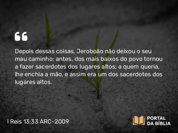 I Reis 13:33 ARC-2009 - Depois dessas coisas, Jeroboão não deixou o seu mau caminho; antes, dos mais baixos do povo tornou a fazer sacerdotes dos lugares altos; a quem queria, lhe enchia a mão, e assim era um dos sacerdotes dos lugares altos.