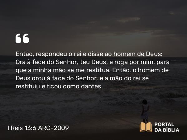 I Reis 13:6 ARC-2009 - Então, respondeu o rei e disse ao homem de Deus: Ora à face do Senhor, teu Deus, e roga por mim, para que a minha mão se me restitua. Então, o homem de Deus orou à face do Senhor, e a mão do rei se restituiu e ficou como dantes.