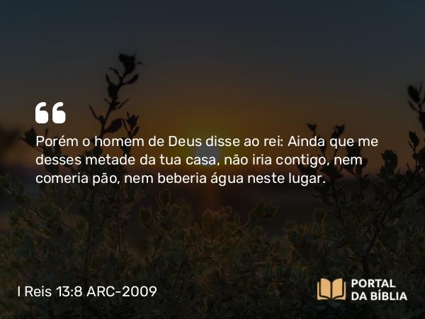 I Reis 13:8 ARC-2009 - Porém o homem de Deus disse ao rei: Ainda que me desses metade da tua casa, não iria contigo, nem comeria pão, nem beberia água neste lugar.