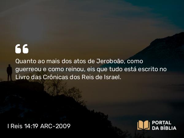 I Reis 14:19 ARC-2009 - Quanto ao mais dos atos de Jeroboão, como guerreou e como reinou, eis que tudo está escrito no Livro das Crônicas dos Reis de Israel.