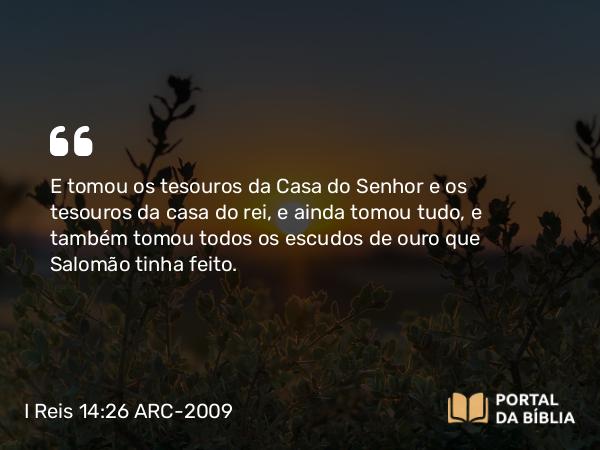 I Reis 14:26 ARC-2009 - E tomou os tesouros da Casa do Senhor e os tesouros da casa do rei, e ainda tomou tudo, e também tomou todos os escudos de ouro que Salomão tinha feito.