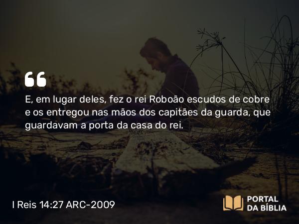 I Reis 14:27 ARC-2009 - E, em lugar deles, fez o rei Roboão escudos de cobre e os entregou nas mãos dos capitães da guarda, que guardavam a porta da casa do rei.