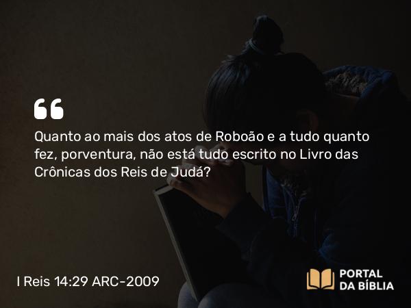 I Reis 14:29 ARC-2009 - Quanto ao mais dos atos de Roboão e a tudo quanto fez, porventura, não está tudo escrito no Livro das Crônicas dos Reis de Judá?