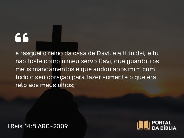 I Reis 14:8 ARC-2009 - e rasguei o reino da casa de Davi, e a ti to dei, e tu não foste como o meu servo Davi, que guardou os meus mandamentos e que andou após mim com todo o seu coração para fazer somente o que era reto aos meus olhos;