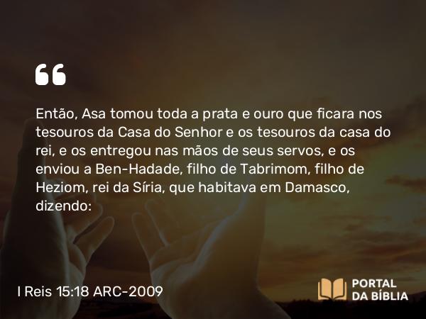 I Reis 15:18 ARC-2009 - Então, Asa tomou toda a prata e ouro que ficara nos tesouros da Casa do Senhor e os tesouros da casa do rei, e os entregou nas mãos de seus servos, e os enviou a Ben-Hadade, filho de Tabrimom, filho de Heziom, rei da Síria, que habitava em Damasco, dizendo: