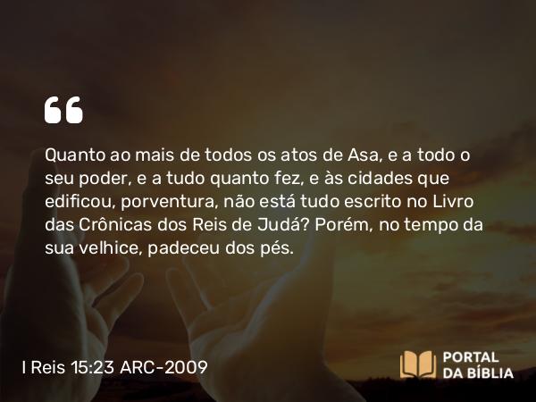 I Reis 15:23-24 ARC-2009 - Quanto ao mais de todos os atos de Asa, e a todo o seu poder, e a tudo quanto fez, e às cidades que edificou, porventura, não está tudo escrito no Livro das Crônicas dos Reis de Judá? Porém, no tempo da sua velhice, padeceu dos pés.