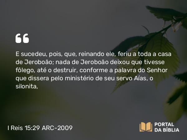 I Reis 15:29 ARC-2009 - E sucedeu, pois, que, reinando ele, feriu a toda a casa de Jeroboão; nada de Jeroboão deixou que tivesse fôlego, até o destruir, conforme a palavra do Senhor que dissera pelo ministério de seu servo Aías, o silonita,