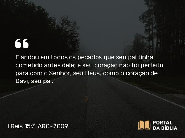 I Reis 15:3 ARC-2009 - E andou em todos os pecados que seu pai tinha cometido antes dele; e seu coração não foi perfeito para com o Senhor, seu Deus, como o coração de Davi, seu pai.