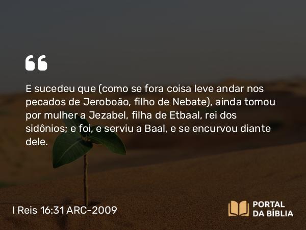 I Reis 16:31-32 ARC-2009 - E sucedeu que (como se fora coisa leve andar nos pecados de Jeroboão, filho de Nebate), ainda tomou por mulher a Jezabel, filha de Etbaal, rei dos sidônios; e foi, e serviu a Baal, e se encurvou diante dele.