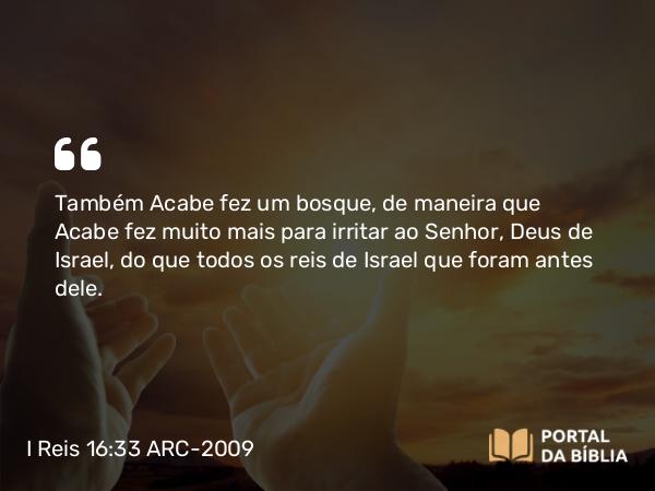 I Reis 16:33 ARC-2009 - Também Acabe fez um bosque, de maneira que Acabe fez muito mais para irritar ao Senhor, Deus de Israel, do que todos os reis de Israel que foram antes dele.