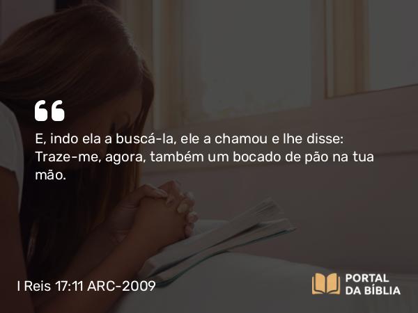 I Reis 17:11 ARC-2009 - E, indo ela a buscá-la, ele a chamou e lhe disse: Traze-me, agora, também um bocado de pão na tua mão.