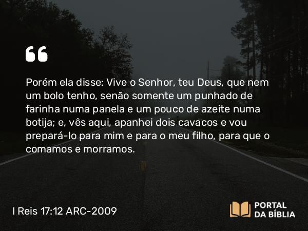 I Reis 17:12 ARC-2009 - Porém ela disse: Vive o Senhor, teu Deus, que nem um bolo tenho, senão somente um punhado de farinha numa panela e um pouco de azeite numa botija; e, vês aqui, apanhei dois cavacos e vou prepará-lo para mim e para o meu filho, para que o comamos e morramos.