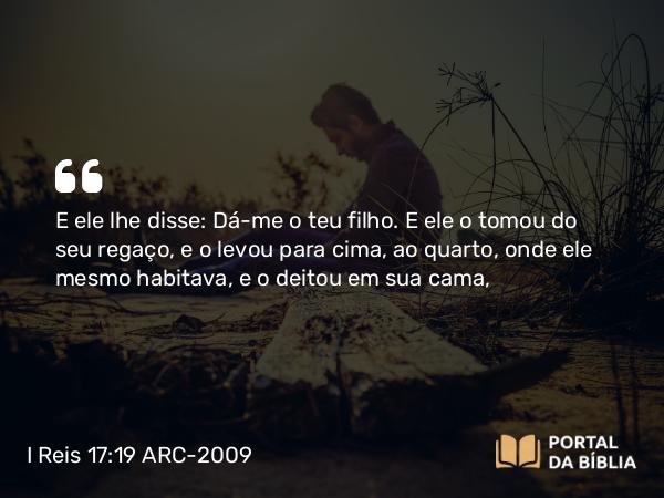 I Reis 17:19 ARC-2009 - E ele lhe disse: Dá-me o teu filho. E ele o tomou do seu regaço, e o levou para cima, ao quarto, onde ele mesmo habitava, e o deitou em sua cama,