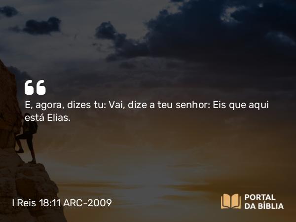 I Reis 18:11 ARC-2009 - E, agora, dizes tu: Vai, dize a teu senhor: Eis que aqui está Elias.