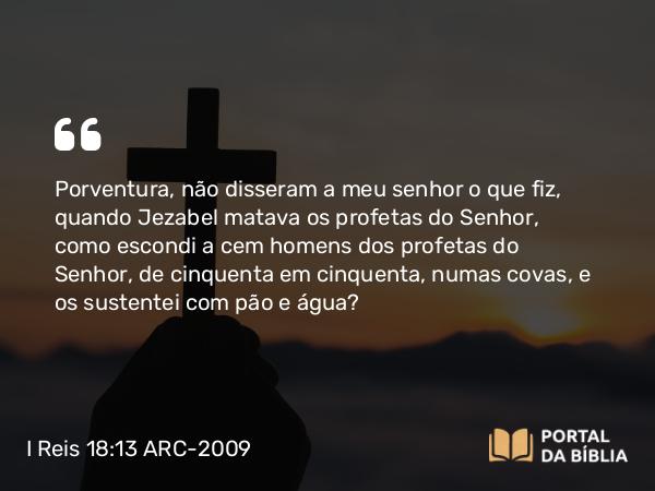 I Reis 18:13 ARC-2009 - Porventura, não disseram a meu senhor o que fiz, quando Jezabel matava os profetas do Senhor, como escondi a cem homens dos profetas do Senhor, de cinquenta em cinquenta, numas covas, e os sustentei com pão e água?