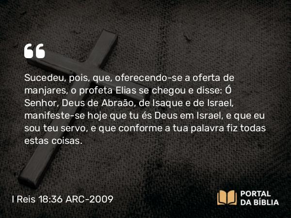 I Reis 18:36 ARC-2009 - Sucedeu, pois, que, oferecendo-se a oferta de manjares, o profeta Elias se chegou e disse: Ó Senhor, Deus de Abraão, de Isaque e de Israel, manifeste-se hoje que tu és Deus em Israel, e que eu sou teu servo, e que conforme a tua palavra fiz todas estas coisas.