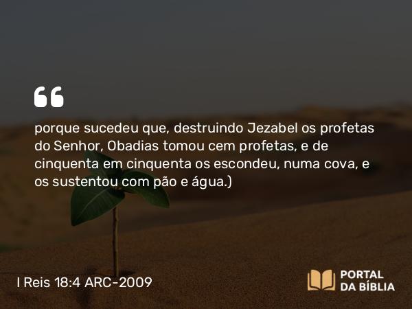 I Reis 18:4 ARC-2009 - porque sucedeu que, destruindo Jezabel os profetas do Senhor, Obadias tomou cem profetas, e de cinquenta em cinquenta os escondeu, numa cova, e os sustentou com pão e água.)