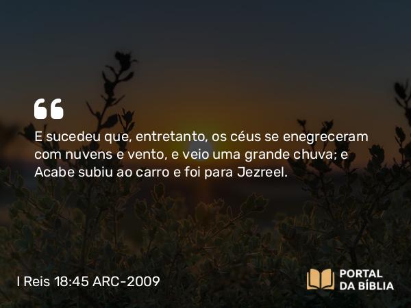 I Reis 18:45 ARC-2009 - E sucedeu que, entretanto, os céus se enegreceram com nuvens e vento, e veio uma grande chuva; e Acabe subiu ao carro e foi para Jezreel.