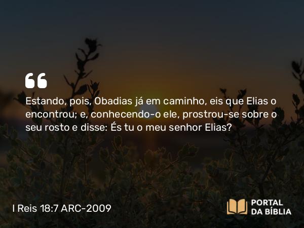 I Reis 18:7 ARC-2009 - Estando, pois, Obadias já em caminho, eis que Elias o encontrou; e, conhecendo-o ele, prostrou-se sobre o seu rosto e disse: És tu o meu senhor Elias?