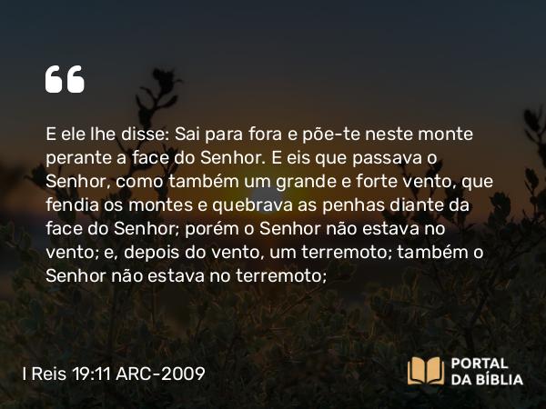 I Reis 19:11 ARC-2009 - E ele lhe disse: Sai para fora e põe-te neste monte perante a face do Senhor. E eis que passava o Senhor, como também um grande e forte vento, que fendia os montes e quebrava as penhas diante da face do Senhor; porém o Senhor não estava no vento; e, depois do vento, um terremoto; também o Senhor não estava no terremoto;