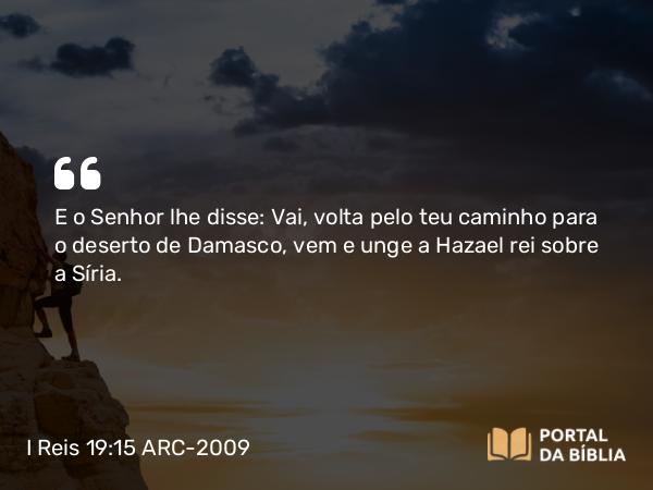 I Reis 19:15 ARC-2009 - E o Senhor lhe disse: Vai, volta pelo teu caminho para o deserto de Damasco, vem e unge a Hazael rei sobre a Síria.