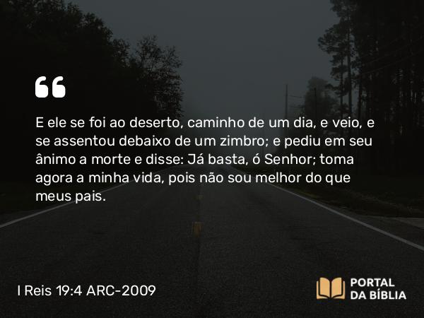 I Reis 19:4 ARC-2009 - E ele se foi ao deserto, caminho de um dia, e veio, e se assentou debaixo de um zimbro; e pediu em seu ânimo a morte e disse: Já basta, ó Senhor; toma agora a minha vida, pois não sou melhor do que meus pais.