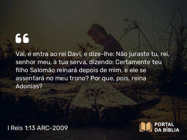 I Reis 1:13 ARC-2009 - Vai, e entra ao rei Davi, e dize-lhe: Não juraste tu, rei, senhor meu, à tua serva, dizendo: Certamente teu filho Salomão reinará depois de mim, e ele se assentará no meu trono? Por que, pois, reina Adonias?