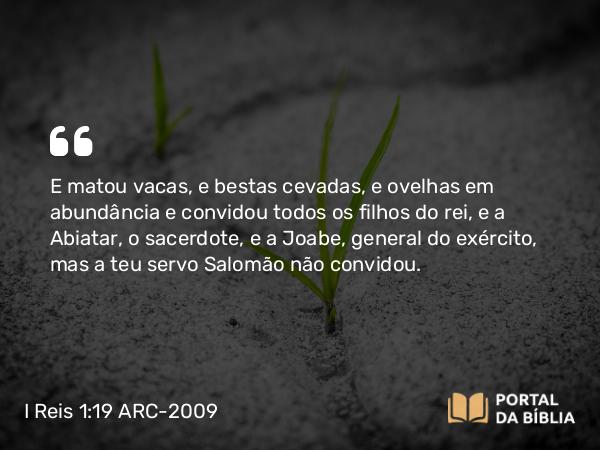 I Reis 1:19 ARC-2009 - E matou vacas, e bestas cevadas, e ovelhas em abundância e convidou todos os filhos do rei, e a Abiatar, o sacerdote, e a Joabe, general do exército, mas a teu servo Salomão não convidou.